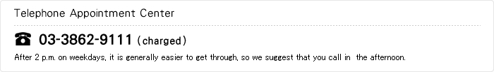 Telephone Appointment Center

03-3862-9111（charged）
After 2 p.m. on weekdays, it is generally easier to get through, so we suggest that you call in  the afternoon.