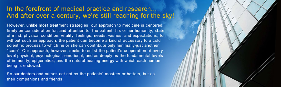 In the forefront of medical practice and research... 
And after over a century, we're still reaching for the sky!
However, unlike most treatment strategies, our approach to medicine is centered firmly on consideration for, and attention to, the patient, his or her humanity, state of mind, physical condition, vitality, feelings, needs, wishes, and expectations, for without such an approach, the patient can become a kind of accessory to a cold scientific process to which he or she can contribute only minimally-just another "case". Our approach, however, seeks to enlist the patient's cooperation at every level-physical, psychological, emotional, and as deeply as the fundamental levels of immunity, epigenetics, and the natural healing energy with which each human being is endowed. 