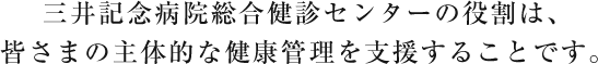 三井記念病院総合健診センターの役割は、皆さまの主体的な健康管理を支援することです。